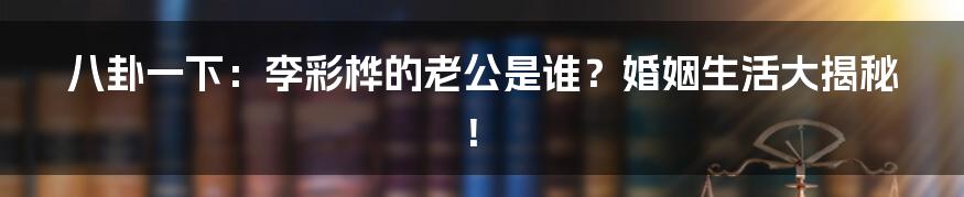 八卦一下：李彩桦的老公是谁？婚姻生活大揭秘！
