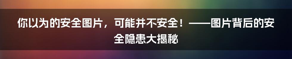 你以为的安全图片，可能并不安全！——图片背后的安全隐患大揭秘
