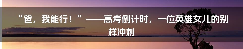 “爸，我能行！”——高考倒计时，一位英雄女儿的别样冲刺