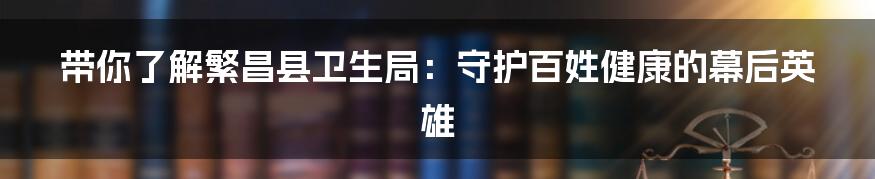 带你了解繁昌县卫生局：守护百姓健康的幕后英雄