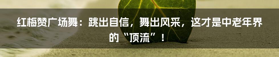 红梅赞广场舞：跳出自信，舞出风采，这才是中老年界的“顶流”！