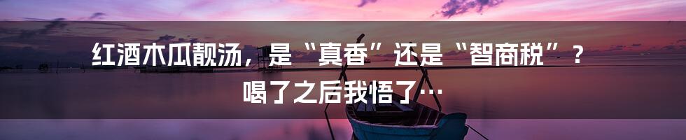 红酒木瓜靓汤，是“真香”还是“智商税”？ 喝了之后我悟了…