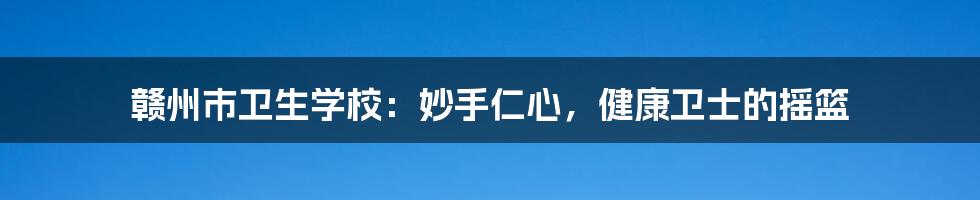 赣州市卫生学校：妙手仁心，健康卫士的摇篮