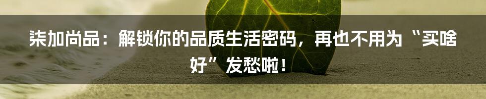 柒加尚品：解锁你的品质生活密码，再也不用为“买啥好”发愁啦！
