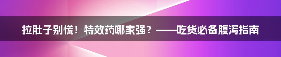 拉肚子别慌！特效药哪家强？——吃货必备腹泻指南