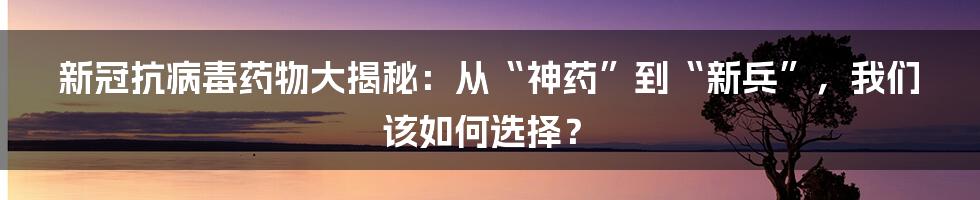 新冠抗病毒药物大揭秘：从“神药”到“新兵”，我们该如何选择？