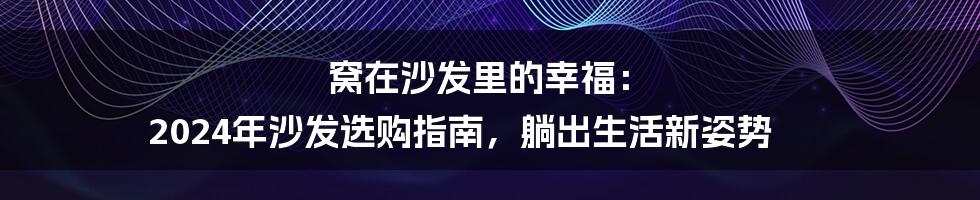窝在沙发里的幸福： 2024年沙发选购指南，躺出生活新姿势