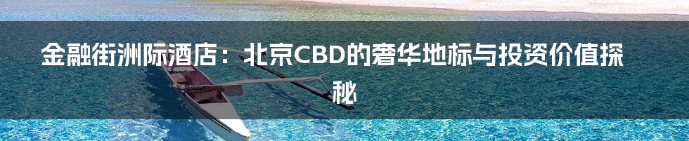 金融街洲际酒店：北京CBD的奢华地标与投资价值探秘