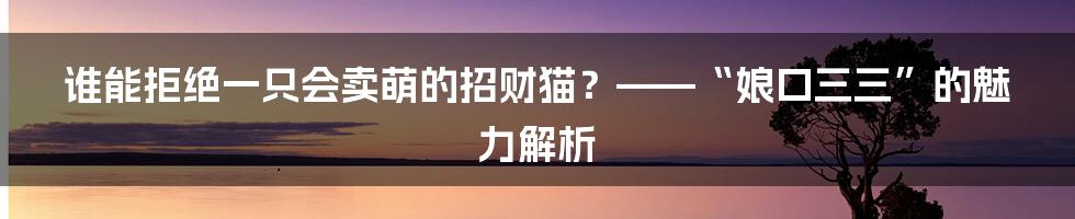 谁能拒绝一只会卖萌的招财猫？——“娘口三三”的魅力解析