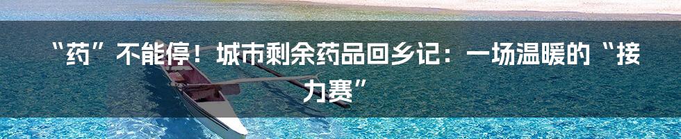 “药”不能停！城市剩余药品回乡记：一场温暖的“接力赛”