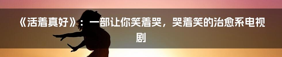 《活着真好》：一部让你笑着哭，哭着笑的治愈系电视剧
