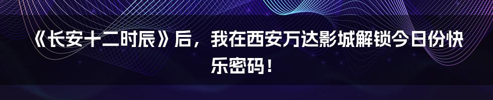 《长安十二时辰》后，我在西安万达影城解锁今日份快乐密码！