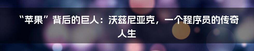 “苹果”背后的巨人：沃兹尼亚克，一个程序员的传奇人生