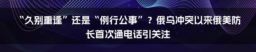 “久别重逢”还是“例行公事”?俄乌冲突以来俄美防长首次通电话引关注