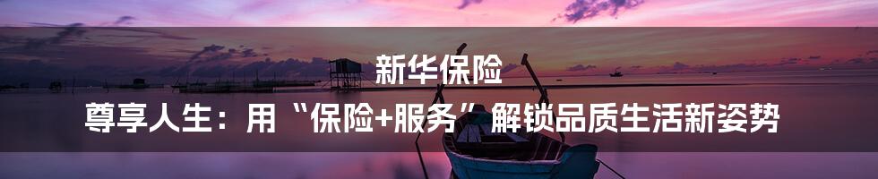 新华保险 尊享人生：用“保险+服务”解锁品质生活新姿势