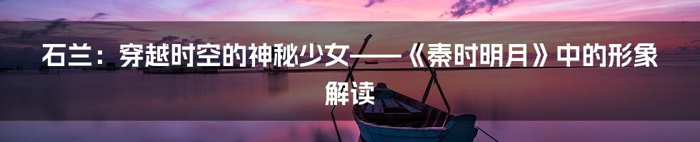石兰：穿越时空的神秘少女——《秦时明月》中的形象解读