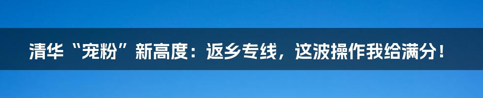 清华“宠粉”新高度：返乡专线，这波操作我给满分！