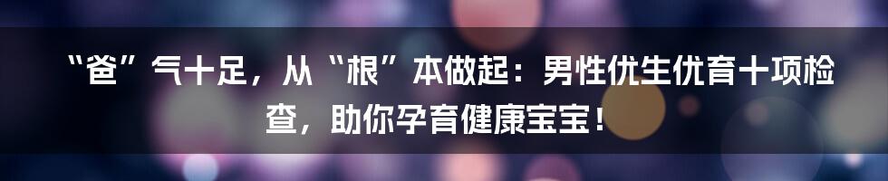 “爸”气十足，从“根”本做起：男性优生优育十项检查，助你孕育健康宝宝！