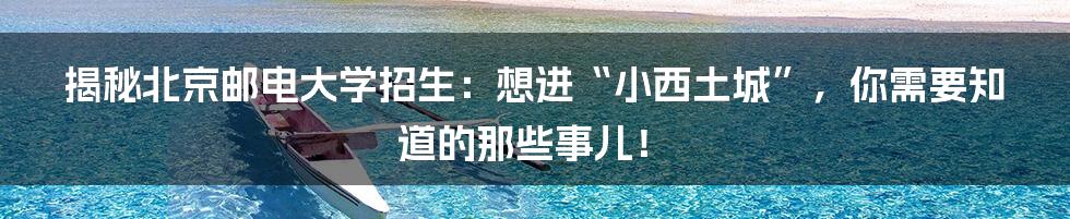 揭秘北京邮电大学招生：想进“小西土城”，你需要知道的那些事儿！