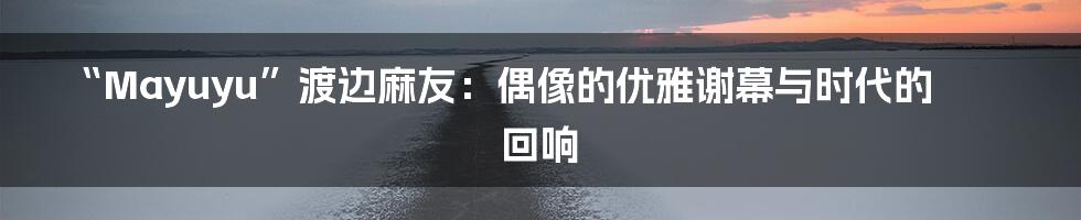 “Mayuyu”渡边麻友：偶像的优雅谢幕与时代的回响