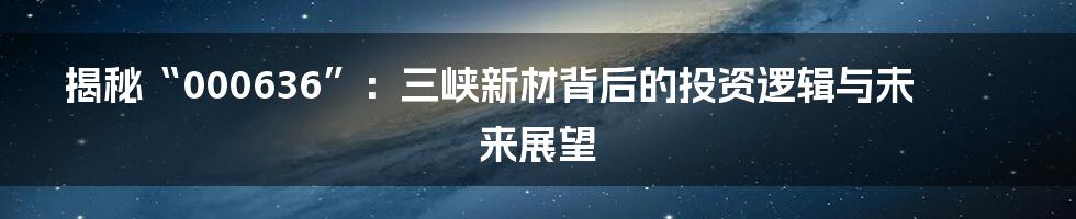 揭秘“000636”：三峡新材背后的投资逻辑与未来展望