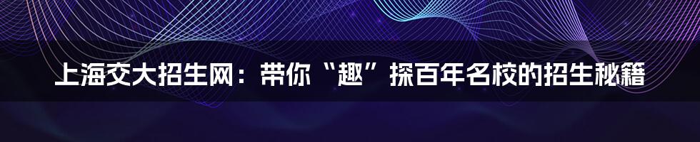 上海交大招生网：带你“趣”探百年名校的招生秘籍