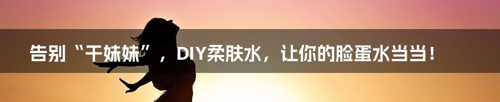 告别“干妹妹”，DIY柔肤水，让你的脸蛋水当当！