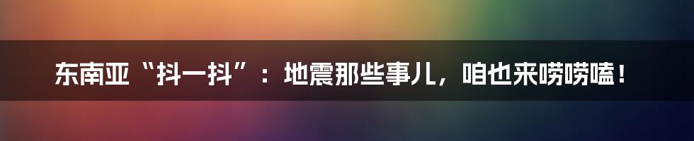 东南亚“抖一抖”：地震那些事儿，咱也来唠唠嗑！