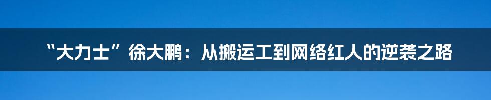 “大力士”徐大鹏：从搬运工到网络红人的逆袭之路