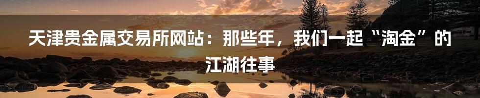 天津贵金属交易所网站:那些年,我们一起“淘金”的江湖往事