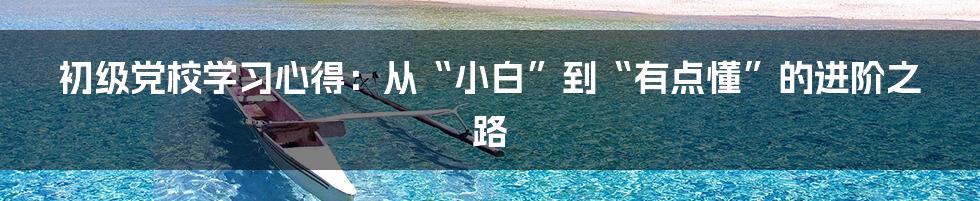 初级党校学习心得：从“小白”到“有点懂”的进阶之路