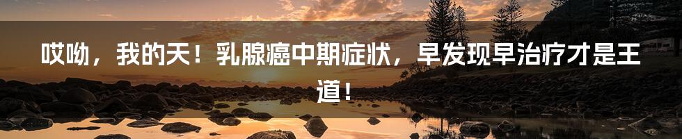 哎呦，我的天！乳腺癌中期症状，早发现早治疗才是王道！