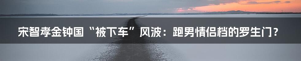 宋智孝金钟国“被下车”风波：跑男情侣档的罗生门？