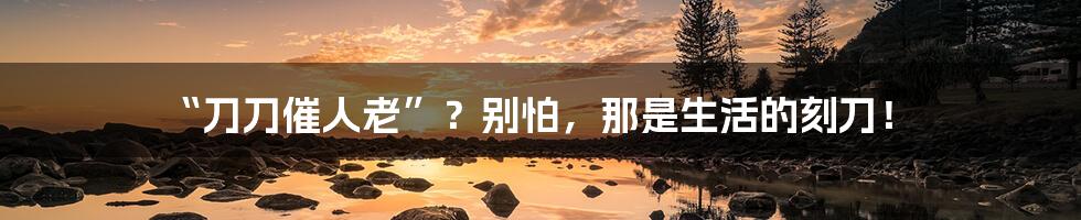“刀刀催人老”?别怕,那是生活的刻刀!