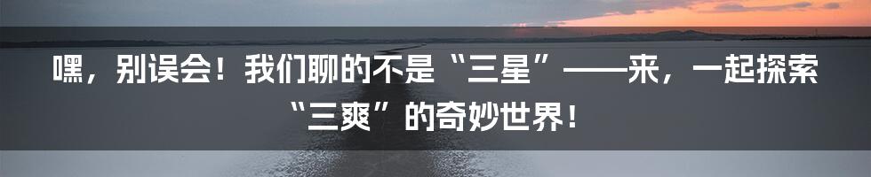 嘿，别误会！我们聊的不是“三星”——来，一起探索“三爽”的奇妙世界！