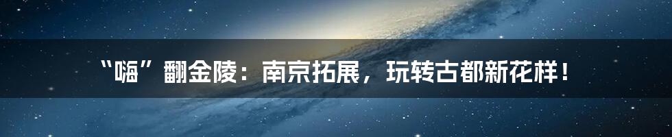 “嗨”翻金陵：南京拓展，玩转古都新花样！