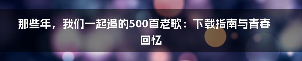 那些年,我们一起追的500首老歌:下载指南与青春回忆