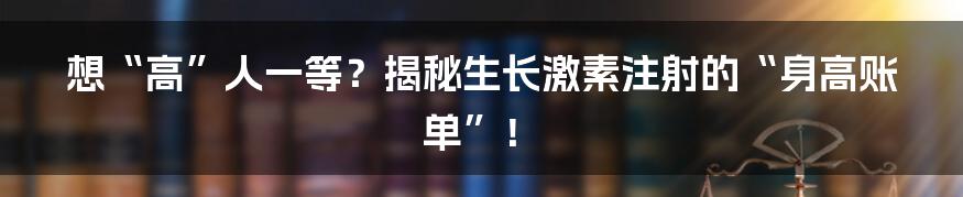 想“高”人一等？揭秘生长激素注射的“身高账单”！