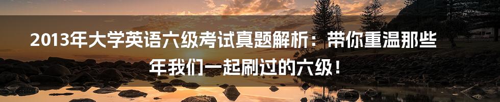 2013年大学英语六级考试真题解析：带你重温那些年我们一起刷过的六级！