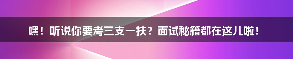 嘿！听说你要考三支一扶？面试秘籍都在这儿啦！