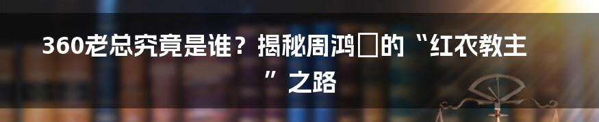 360老总究竟是谁?揭秘周鸿祎的“红衣教主”之路