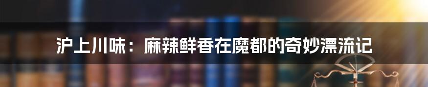 沪上川味：麻辣鲜香在魔都的奇妙漂流记