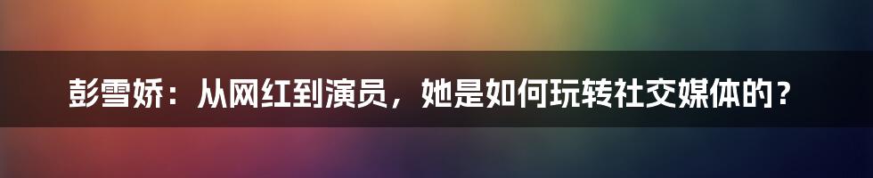 彭雪娇：从网红到演员，她是如何玩转社交媒体的？