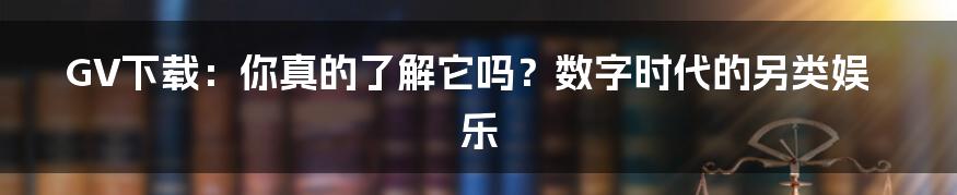GV下载：你真的了解它吗？数字时代的另类娱乐