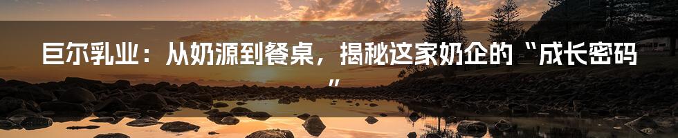 巨尔乳业：从奶源到餐桌，揭秘这家奶企的“成长密码”