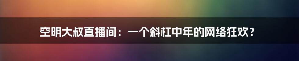 空明大叔直播间：一个斜杠中年的网络狂欢？
