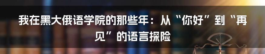 我在黑大俄语学院的那些年：从“你好”到“再见”的语言探险