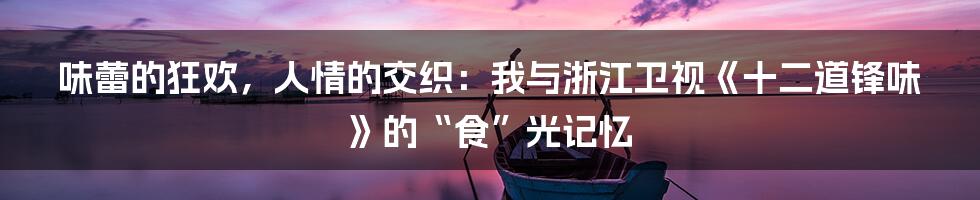 味蕾的狂欢，人情的交织：我与浙江卫视《十二道锋味》的“食”光记忆