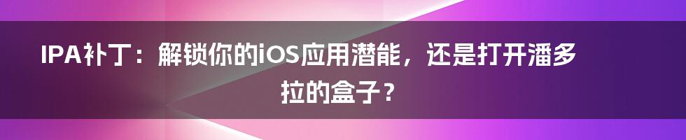 IPA补丁：解锁你的iOS应用潜能，还是打开潘多拉的盒子？