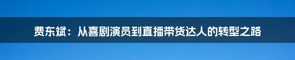费东斌:从喜剧演员到直播带货达人的转型之路